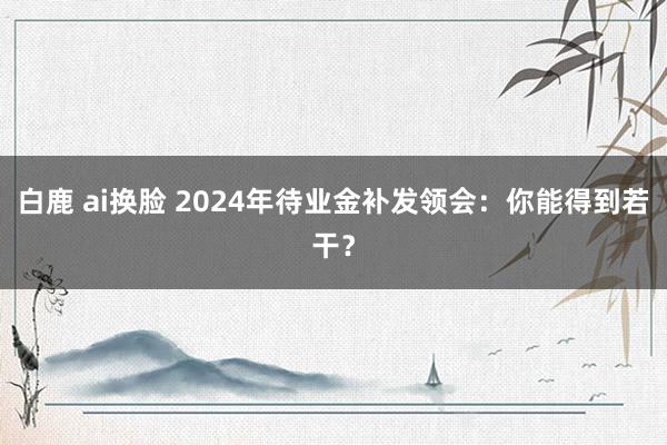 白鹿 ai换脸 2024年待业金补发领会：你能得到若干？