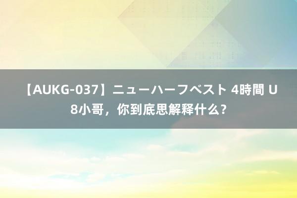 【AUKG-037】ニューハーフベスト 4時間 U8小哥，你到底思解释什么？