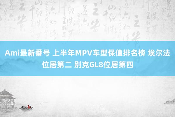 Ami最新番号 上半年MPV车型保值排名榜 埃尔法位居第二 别克GL8位居第四