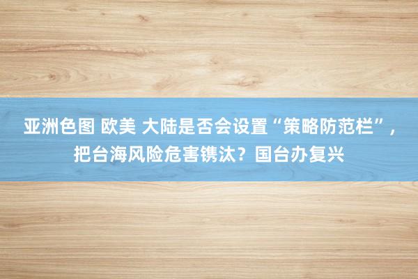 亚洲色图 欧美 大陆是否会设置“策略防范栏”，把台海风险危害镌汰？国台办复兴