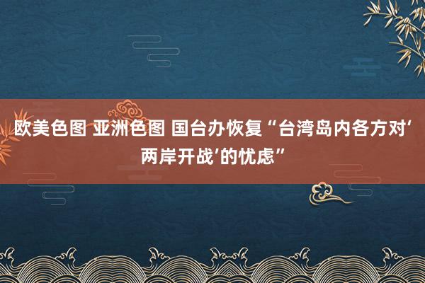 欧美色图 亚洲色图 国台办恢复“台湾岛内各方对‘两岸开战’的忧虑”