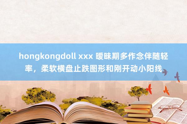 hongkongdoll xxx 暧昧期多作念伴随轻率，柔软横盘止跌图形和刚开动小阳线