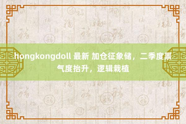 hongkongdoll 最新 加仓征象储，二季度景气度抬升，逻辑栽植