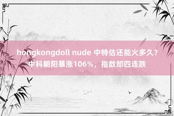 hongkongdoll nude 中特估还能火多久？中科朝阳暴涨106%，指数却四连跌