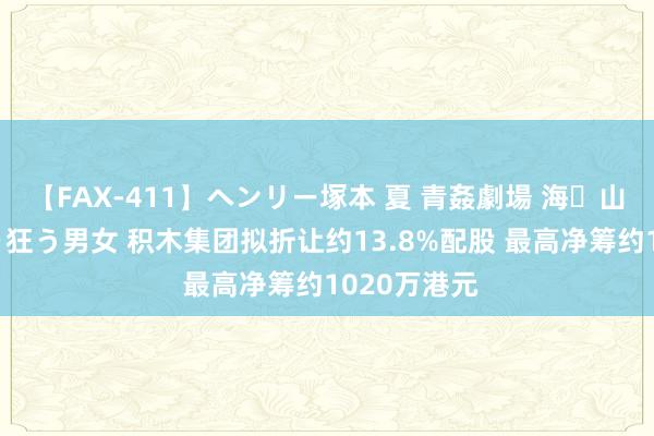 【FAX-411】ヘンリー塚本 夏 青姦劇場 海・山・川 ハマり狂う男女 积木集团拟折让约13.8%配股 最高净筹约1020万港元