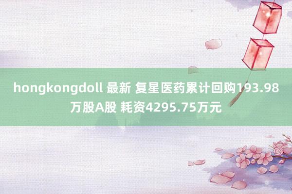 hongkongdoll 最新 复星医药累计回购193.98万股A股 耗资4295.75万元