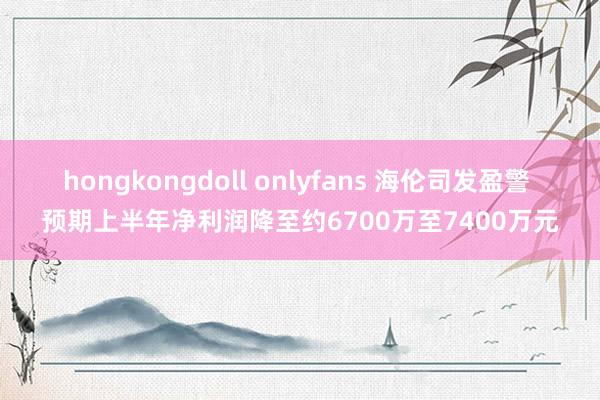 hongkongdoll onlyfans 海伦司发盈警 预期上半年净利润降至约6700万至7400万元