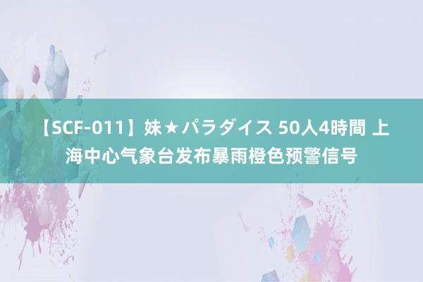 【SCF-011】妹★パラダイス 50人4時間 上海中心气象台发布暴雨橙色预警信号