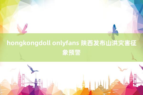 hongkongdoll onlyfans 陕西发布山洪灾害征象预警