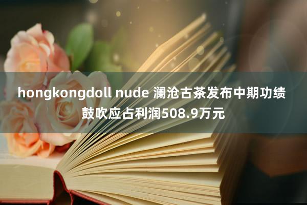 hongkongdoll nude 澜沧古茶发布中期功绩 鼓吹应占利润508.9万元