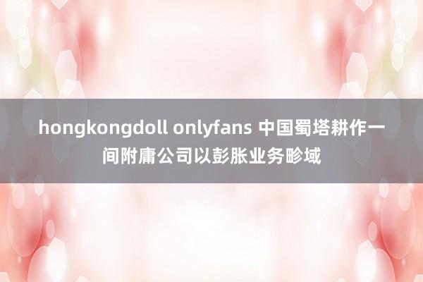 hongkongdoll onlyfans 中国蜀塔耕作一间附庸公司以彭胀业务畛域