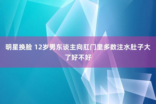 明星换脸 12岁男东谈主向肛门里多数注水肚子大了好不好