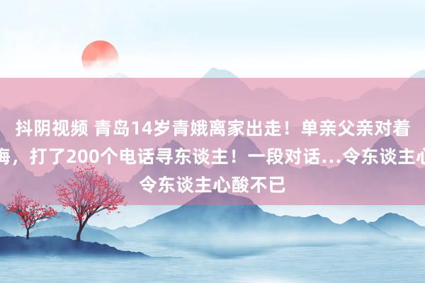 抖阴视频 青岛14岁青娥离家出走！单亲父亲对着镜头忏悔，打了200个电话寻东谈主！一段对话…令东谈主心酸不已