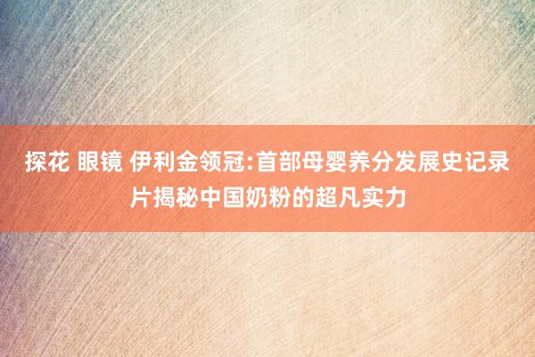 探花 眼镜 伊利金领冠:首部母婴养分发展史记录片揭秘中国奶粉的超凡实力