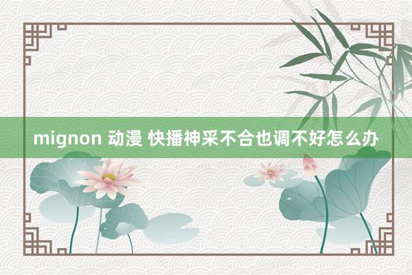 mignon 动漫 快播神采不合也调不好怎么办