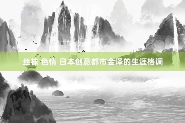 丝袜 色情 日本创意都市金泽的生涯格调