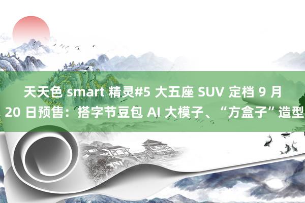 天天色 smart 精灵#5 大五座 SUV 定档 9 月 20 日预售：搭字节豆包 AI 大模子、“方盒子”造型