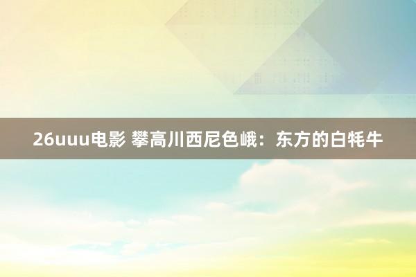 26uuu电影 攀高川西尼色峨：东方的白牦牛