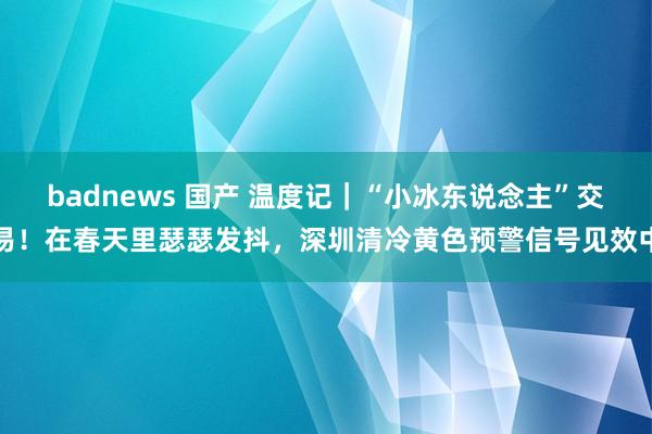 badnews 国产 温度记｜“小冰东说念主”交易！在春天里瑟瑟发抖，深圳清冷黄色预警信号见效中