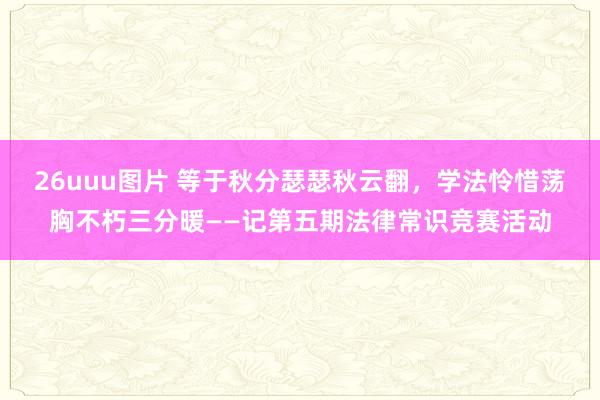 26uuu图片 等于秋分瑟瑟秋云翻，学法怜惜荡胸不朽三分暖——记第五期法律常识竞赛活动