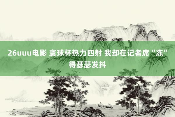 26uuu电影 寰球杯热力四射 我却在记者席“冻”得瑟瑟发抖