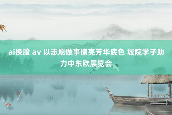 ai换脸 av 以志愿做事擦亮芳华底色 城院学子助力中东欧展览会