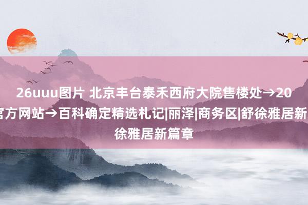 26uuu图片 北京丰台泰禾西府大院售楼处→2024官方网站→百科确定精选札记|丽泽|商务区|舒徐雅居新篇章