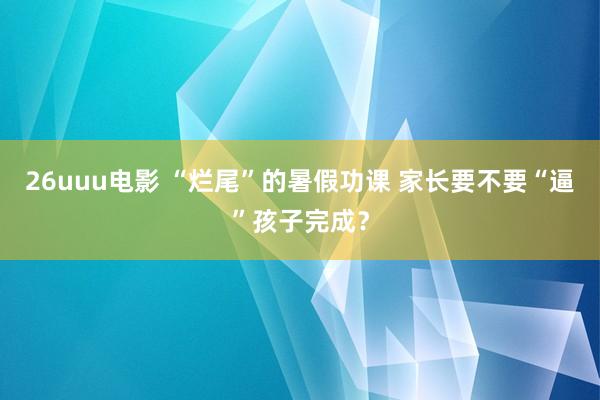 26uuu电影 “烂尾”的暑假功课 家长要不要“逼”孩子完成？