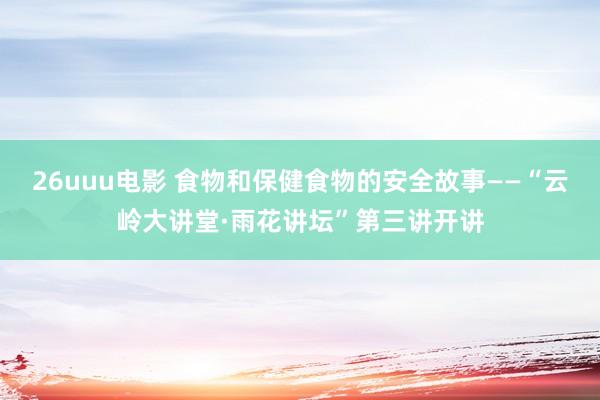 26uuu电影 食物和保健食物的安全故事——“云岭大讲堂·雨花讲坛”第三讲开讲