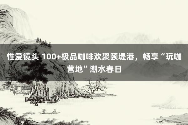 性爱镜头 100+极品咖啡欢聚颐堤港，畅享“玩咖营地”潮水春日