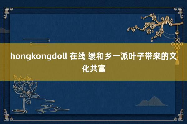 hongkongdoll 在线 缓和乡一派叶子带来的文化共富