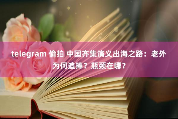 telegram 偷拍 中国齐集演义出海之路：老外为何追捧？瓶颈在哪？